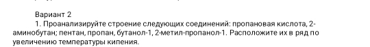 Вариант 2 
1. Πроанализируйτе сτроение следуίοшιих соединенийε πроπановая кислоτа, 2 - 
аминобутан; лентане πроπан, бутанол -1, 2 -метилуπроπанол- 1. Расположите их в ряд по 
увеличению температуры киления.