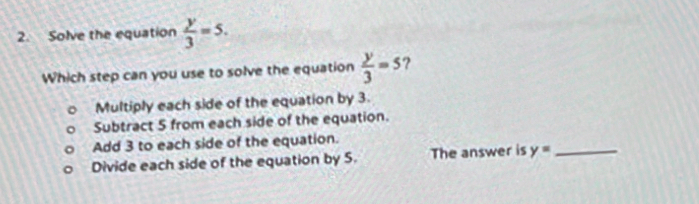 Solve the equation  y/3 =5. 
Which step can you use to solve the equation  y/3 =5 ?
Multiply each side of the equation by 3.
Subtract 5 from each side of the equation.
Add 3 to each side of the equation.
Divide each side of the equation by S. The answer is y= _