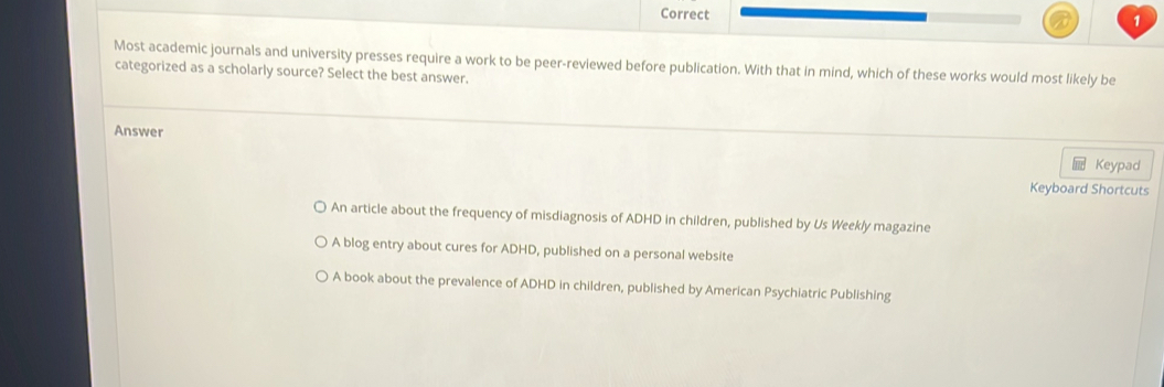 Most academic journals and university presses require a work to be peer-reviewed before publication. With that in mind, which of these works would most likely be
categorized as a scholarly source? Select the best answer.
Answer
Keypad
Keyboard Shortcuts
An article about the frequency of misdiagnosis of ADHD in children, published by Us Weekly magazine
A blog entry about cures for ADHD, published on a personal website
A book about the prevalence of ADHD in children, published by American Psychiatric Publishing