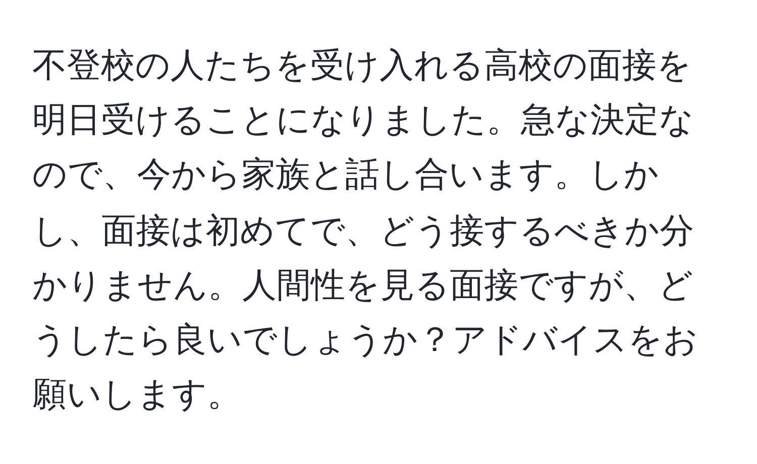 不登校の人たちを受け入れる高校の面接を明日受けることになりました。急な決定なので、今から家族と話し合います。しかし、面接は初めてで、どう接するべきか分かりません。人間性を見る面接ですが、どうしたら良いでしょうか？アドバイスをお願いします。