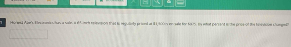 a 
1 Horest Abe's Electronics has a sale. A 65-inch television that is regularly priced at $1,500 is on sale for $975. By what percent is the price of the television changed?