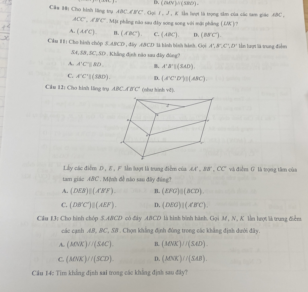 (oac)
D. (IMN)parallel (SBD).
Câu 10: Cho hình lăng trụ ABC.A'B'C'.  Gọi / , J , K lần lượt là trọng tâm của các tam giác ABC ,
ACC',A'B'C'. Mặt phẳng nào sau đây song song với mặt phẳng ( IJK)?
A. (AA'C). B. (A'BC'). C. (ABC). D. (BB'C').
Câu 11: Cho hình chóp S.ABCD , đáy ABCD là hình bình hành. Gọi A',B',C',D' lần lượt là trung điểm
SA, SB, SC, SD . Khẳng định nào sau đây đúng?
A. A'C'||BD.
B. A'B'||(SAD).
C. A'C'||(SBD).
D. (A'C'D')parallel (ABC).
Câu 12: Cho hình lăng trụ ABC.A'B'C' (như hình voverline e).
Lấy các điểm D , E , F lần lượt là trung điểm cia AA',BB',CC' và điểm G là trọng tâm của
tam giác ABC . Mệnh đề nào sau đây đúng?
A. (DEB)beginvmatrix endvmatrix (A'B'F). B. (EFG)||(BCD).
C. (DB'C')beginvmatrix endvmatrix (AEF). D. (DEG)parallel (A'B'C).
Câu 13: Cho hình chóp S.ABCD có đáy ABCD là hình bình hành. Gọi M, N, K lần lượt là trung điểm
các cạnh AB, BC, SB . Chọn khẳng định đúng trong các khẳng định dưới đây.
A. (MNK)//(SAC). B. (MNK)//(SAD).
C. (MNK)//(SCD). D. (MNK)//(SAB).
Câu 14: Tìm khẳng định sai trong các khẳng định sau đây?