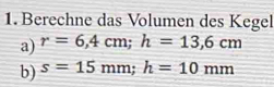 Berechne das Volumen des Kegel 
a) r=6,4cm; h=13,6cm
b) s=15mm; h=10mm