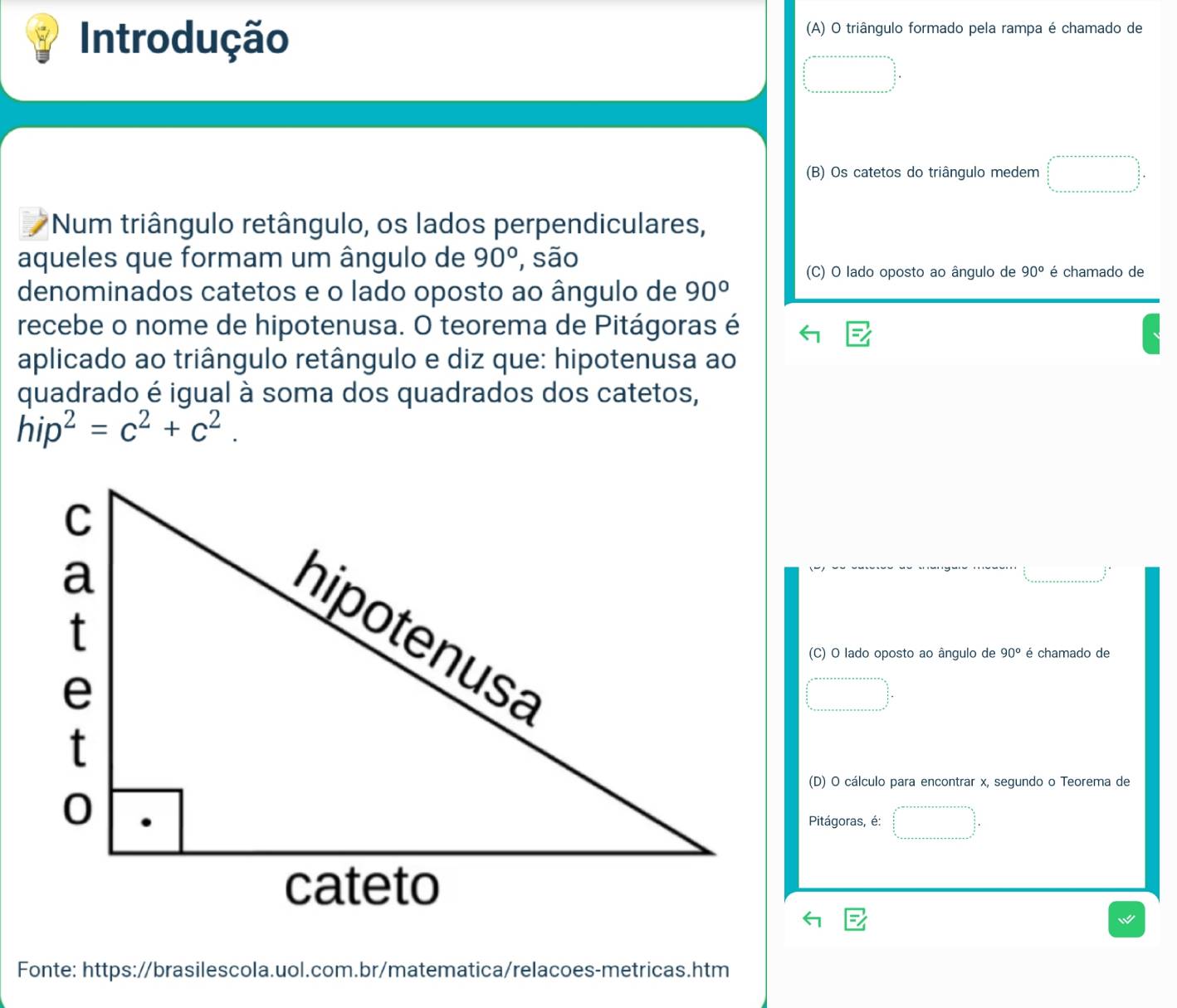 Introdução 
(A) O triângulo formado pela rampa é chamado de 
(B) Os catetos do triângulo medem 
Num triângulo retângulo, os lados perpendiculares, 
aqueles que formam um ângulo de 90° , são é chamado de 
(C) O lado oposto ao ângulo de 90°
denominados catetos e o lado oposto ao ângulo de 90°
recebe o nome de hipotenusa. O teorema de Pitágoras é 
aplicado ao triângulo retângulo e diz que: hipotenusa ao 
quadrado é igual à soma dos quadrados dos catetos,
hip^2=c^2+c^2. 
(C) O lado oposto ao ângulo de 90° é chamado de 
(D) O cálculo para encontrar x, segundo o Teorema de 
Pitágoras, é: 
Fonte: https://brasilescola.uol.com.br/matematica/relacoes-metricas.htm