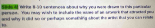 Slide 4) Write 8-10 sentences about why you were drawn to this particular 
person. You may wish to include the name of an artwork that attracted you 
and why it did so or perhaps something about the artist that you can relate 
to.