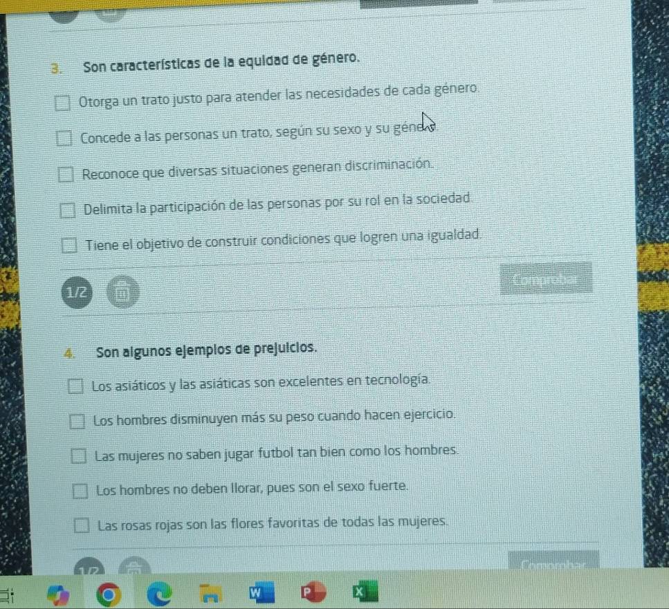 Son características de la equidad de género.
Otorga un trato justo para atender las necesidades de cada género.
Concede a las personas un trato, según su sexo y su géne .
Reconoce que diversas situaciones generan discriminación.
Delimita la participación de las personas por su rol en la sociedad
Tiene el objetivo de construir condiciones que logren una igualdad.
1/2 Comprobar
4. Son algunos ejemplos de prejuicios.
Los asiáticos y las asiáticas son excelentes en tecnología.
Los hombres disminuyen más su peso cuando hacen ejercicio.
Las mujeres no saben jugar futbol tan bien como los hombres.
Los hombres no deben llorar, pues son el sexo fuerte.
Las rosas rojas son las flores favoritas de todas las mujeres.
x