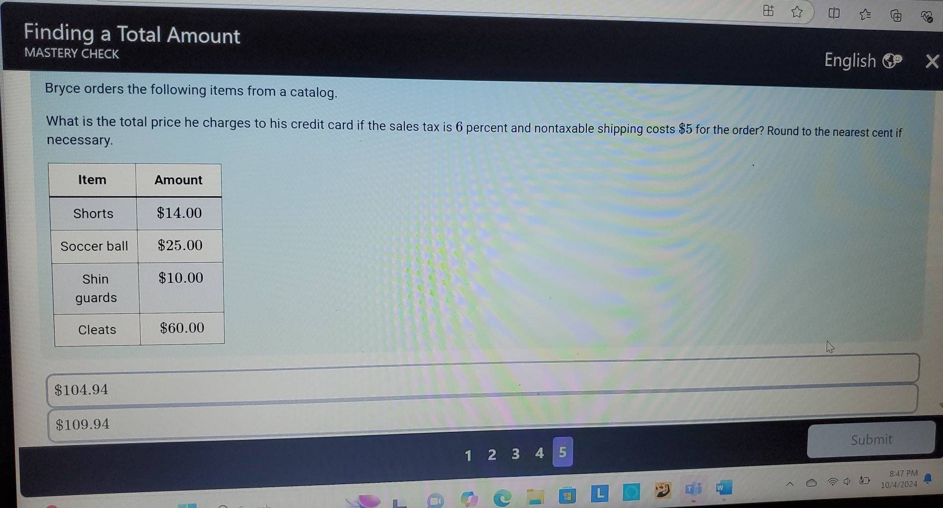 Finding a Total Amount
MASTERY CHECK English 6 X
Bryce orders the following items from a catalog.
What is the total price he charges to his credit card if the sales tax is 6 percent and nontaxable shipping costs $5 for the order? Round to the nearest cent if
necessary.
$104.94
$109.94
Submit
1 2 3 4 5
8:47 PM
10/4/2024
L
57°