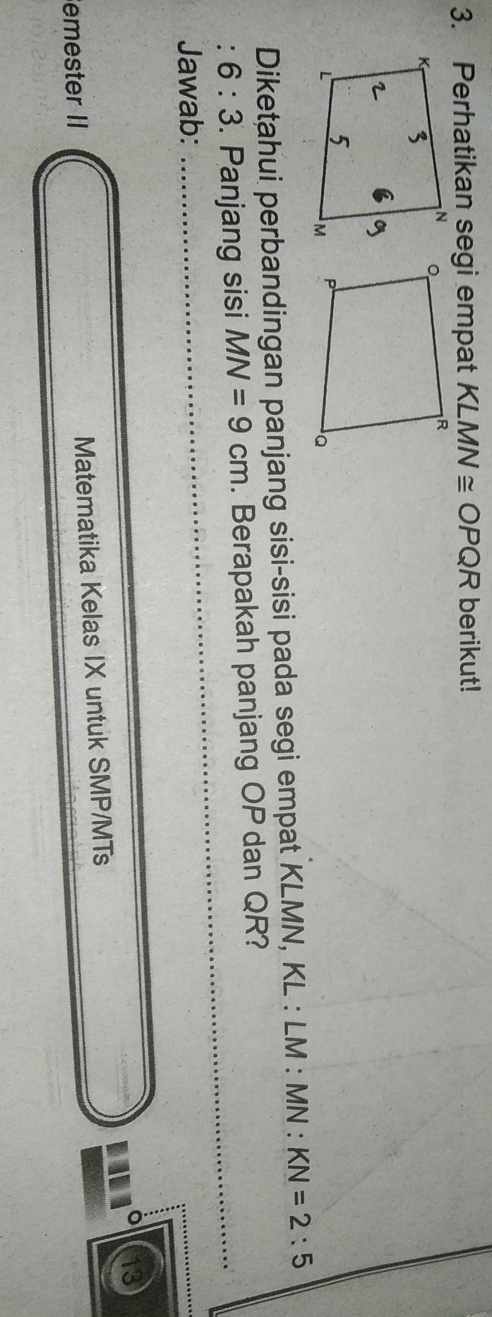 Perhatikan segi empat KLMN≌ OPQR berikut! 
Diketahui perbandingan panjang sisi-sisi pada segi empat KLMN, KL : LM : MN : KN=2:5
' 6:3. Panjang sisi MN=9cm. Berapakah panjang OP dan QR?_ 
Jawab: 
_ 
emester II 
Matematika Kelas IX untuk SMP/MTs