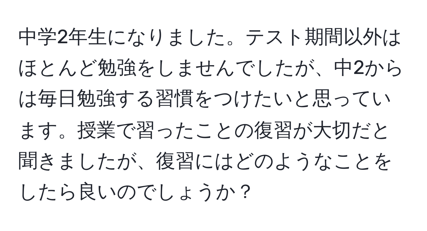 中学2年生になりました。テスト期間以外はほとんど勉強をしませんでしたが、中2からは毎日勉強する習慣をつけたいと思っています。授業で習ったことの復習が大切だと聞きましたが、復習にはどのようなことをしたら良いのでしょうか？