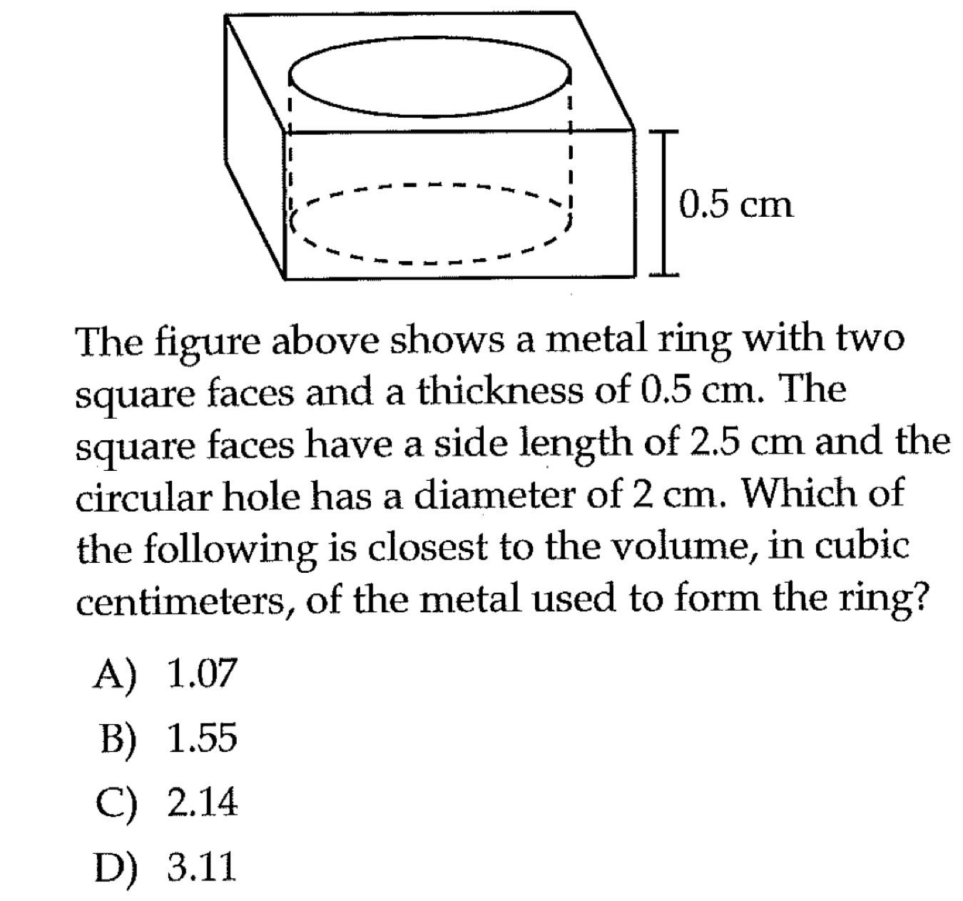 The figure above shows a metal ring with two
square faces and a thickness of 0.5 cm. The
square faces have a side length of 2.5 cm and the
circular hole has a diameter of 2 cm. Which of
the following is closest to the volume, in cubic
centimeters, of the metal used to form the ring?
A) 1.07
B) 1.55
C) 2.14
D) 3.11