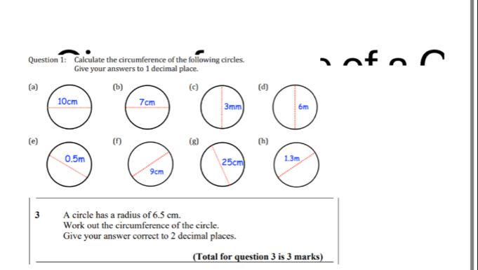 Calculate the circumference of the following circles. 
Give your answers to 1 decimal place. 
(a)(b(c(d) 

(e) (f) (g(h) 

3 A circle has a radius of 6.5 cm
Work out the circumference of the circle. 
Give your answer correct to 2 decimal places. 
(Total for question 3 is 3 marks)