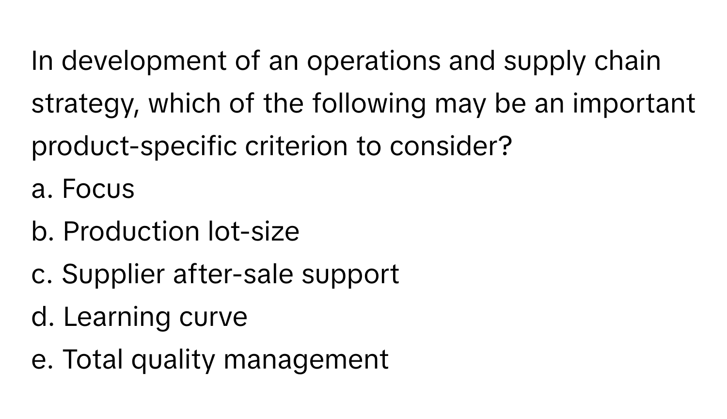 In development of an operations and supply chain strategy, which of the following may be an important product-specific criterion to consider? 

a. Focus
b. Production lot-size
c. Supplier after-sale support
d. Learning curve
e. Total quality management