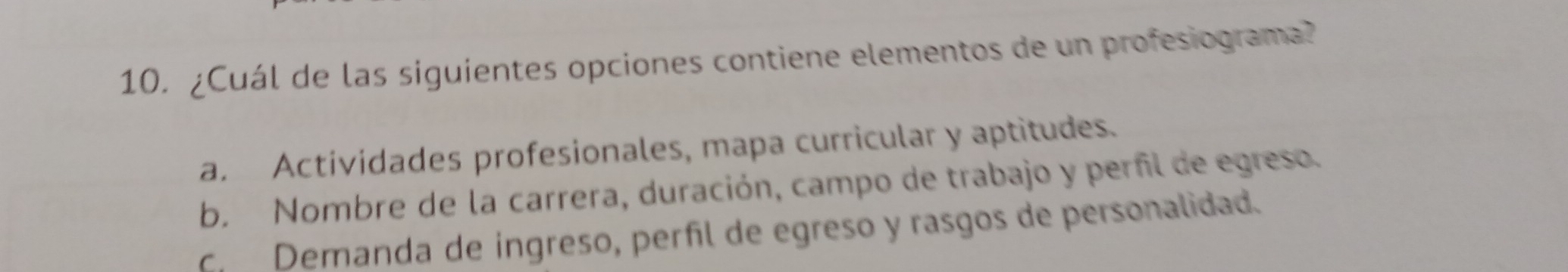 ¿Cuál de las siguientes opciones contiene elementos de un profesiograma?
a. Actividades profesionales, mapa curricular y aptitudes.
b. Nombre de la carrera, duración, campo de trabajo y perfil de egreso.
C. Demanda de ingreso, perñíl de egreso y rasgos de personalidad.