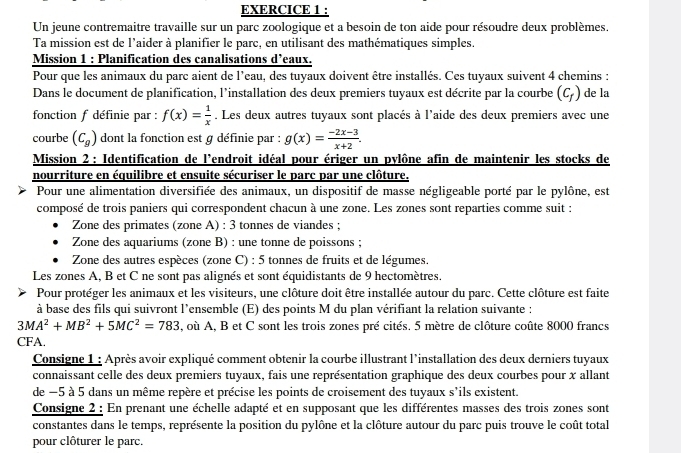 Un jeune contremaitre travaille sur un parc zoologique et a besoin de ton aide pour résoudre deux problèmes.
Ta mission est de l’aider à planifier le parc, en utilisant des mathématiques simples.
Mission 1 : Planification des canalisations d’eaux.
Pour que les animaux du parc aient de l’eau, des tuyaux doivent être installés. Ces tuyaux suivent 4 chemins :
Dans le document de planification, l’installation des deux premiers tuyaux est décrite par la courbe (c_f) de la
fonction f définie par : f(x)= 1/x . Les deux autres tuyaux sont placés à l'aide des deux premiers avec une
courbe (C_g) dont la fonction est g définie par : g(x)= (-2x-3)/x+2 .
Mission 2 : Identification de l'endroit idéal pour ériger un pylône afin de maintenir les stocks de
nourriture en équilibre et ensuite sécuriser le parc par une clôture.
Pour une alimentation diversifiée des animaux, un dispositif de masse négligeable porté par le pylône, est
composé de trois paniers qui correspondent chacun à une zone. Les zones sont reparties comme suit :
Zone des primates (zone A) : 3 tonnes de viandes ;
Zone des aquariums (zone B) : une tonne de poissons ;
Zone des autres espèces (zone C) : 5 tonnes de fruits et de légumes.
Les zones A, B et C ne sont pas alignés et sont équidistants de 9 hectomètres.
Pour protéger les animaux et les visiteurs, une clôture doit être installée autour du parc. Cette clôture est faite
à base des fils qui suivront l’ensemble (E) des points M du plan vérifiant la relation suivante :
3MA^2+MB^2+5MC^2=783 , où A, B et C sont les trois zones pré cités. 5 mètre de clôture coûte 8000 francs
CFA.
Consigne 1 : Après avoir expliqué comment obtenir la courbe illustrant l'installation des deux derniers tuyaux
connaissant celle des deux premiers tuyaux, fais une représentation graphique des deux courbes pour x allant
de −5 à 5 dans un même repère et précise les points de croisement des tuyaux s'ils existent.
Consigne 2 : En prenant une échelle adapté et en supposant que les différentes masses des trois zones sont
constantes dans le temps, représente la position du pylône et la clôture autour du parc puis trouve le coût total
pour clôturer le parc.