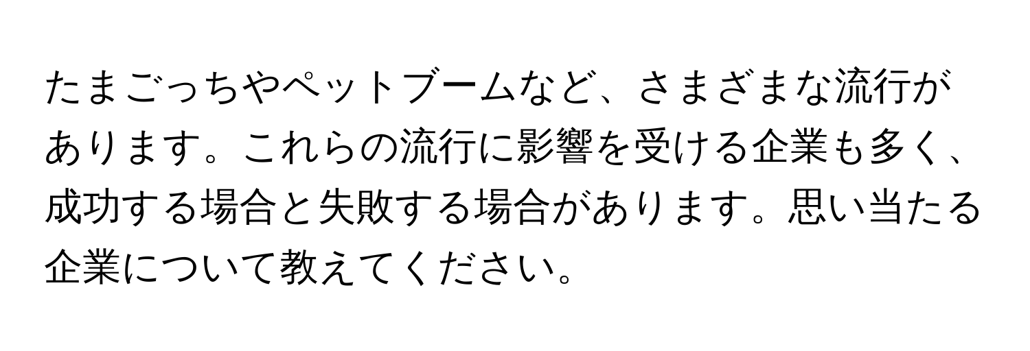 たまごっちやペットブームなど、さまざまな流行があります。これらの流行に影響を受ける企業も多く、成功する場合と失敗する場合があります。思い当たる企業について教えてください。