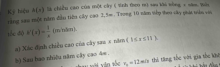 Ký hiệu h(x) là chiều cao của một cây ( tính theo m) sau khi trồng x năm. Biết 
rằng sau một năm đầu tiên cây cao 2,5m. Trong 10 năm tiếp theo cây phát triển với 
ốc độ h'(x)= 1/x  (m/nam) 
a) Xác định chiều cao của cây sau x năm (1≤ x≤ 11). 
b) Sau bao nhiêu năm cây cao 4m. 
ay với vân tốc v_0=12m/s thì tăng tốc với gia tốc khô