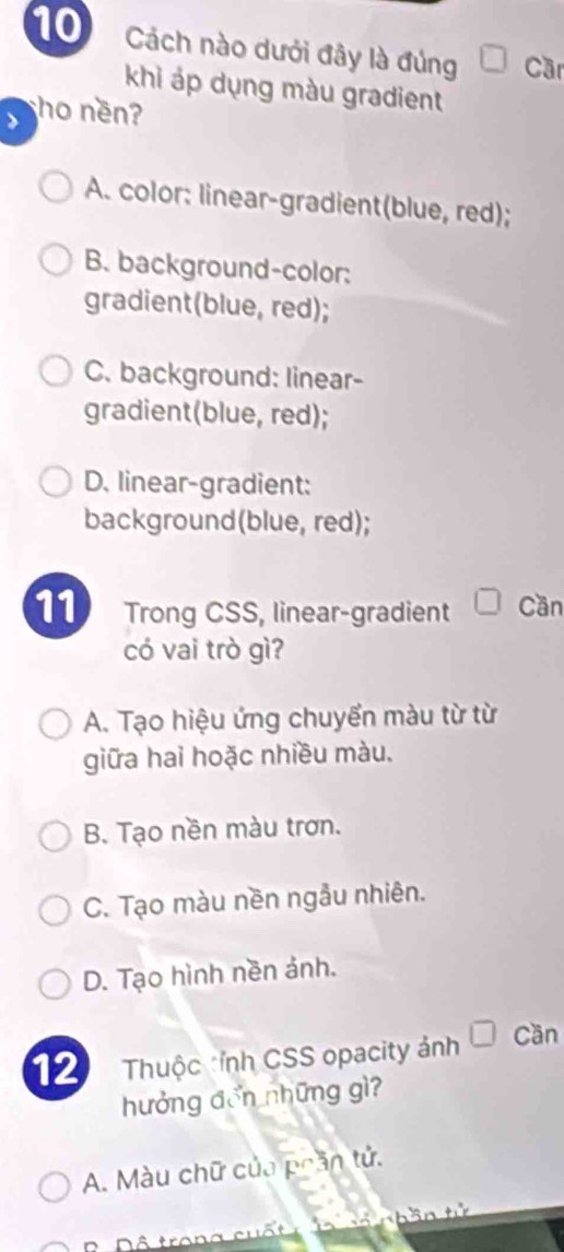 Cách nào dưới đây là đúng Cầr
khì áp dụng màu gradient
> ho ne?
A. color: linear-gradient(blue, red);
B. background-color:
gradient(blue, red);
C. background: linear-
gradient(blue, red);
D. linear-gradient:
background(blue, red);
11 Trong CSS, linear-gradient Cần
có vai trò gì?
A. Tạo hiệu ứng chuyển màu từ từ
giữa hai hoặc nhiều màu.
B. Tạo nền màu trơn.
C. Tạo màu nền ngẫu nhiên.
D. Tạo hình nền ảnh.
12 Thuộc *ỉnh CSS opacity ảnh Cần
hưởng đến những gì?
A. Màu chữ của phần tử.
L n hân tử