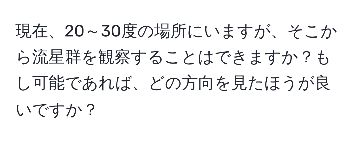 現在、20～30度の場所にいますが、そこから流星群を観察することはできますか？もし可能であれば、どの方向を見たほうが良いですか？