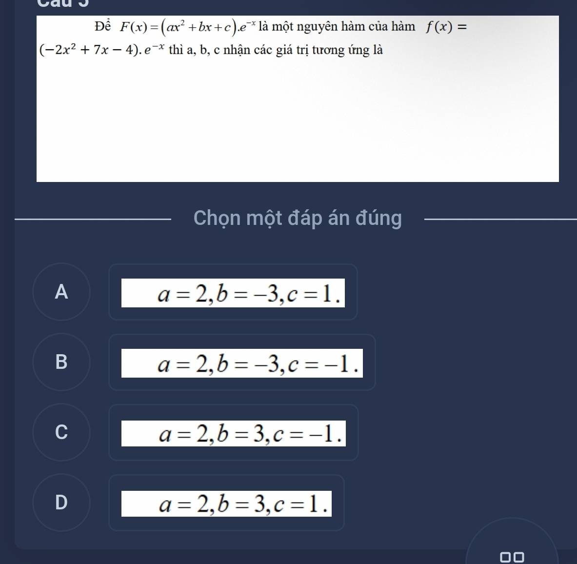 Để F(x)=(ax^2+bx+c). e^(-x) là một nguyên hàm của hàm f(x)=
(-2x^2+7x-4).e^(-x) thì a, b, c nhận các giá trị tương ứng là
Chọn một đáp án đúng
A
a=2, b=-3, c=1.
B
a=2, b=-3, c=-1.
C
a=2, b=3, c=-1.
D
a=2, b=3, c=1.