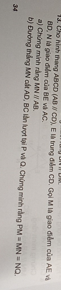 BN7 DM. 
13. Cho hình thang ABCD (ABparallel CD) , E là trung điểm CD. Gọi M là giao điểm của AE và
BD, N là giao điểm của BE và AC. 
a) Chứng minh rằng MNparallel AB. 
b) Đường thẳng MN cắt AD, BC lần lượt tại P và Q. Chứng minh rằng PM=MN=NQ. 
34