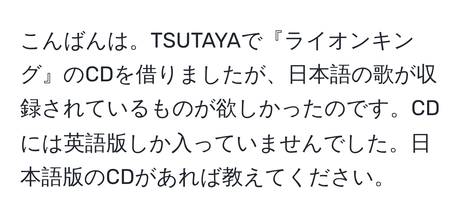 こんばんは。TSUTAYAで『ライオンキング』のCDを借りましたが、日本語の歌が収録されているものが欲しかったのです。CDには英語版しか入っていませんでした。日本語版のCDがあれば教えてください。