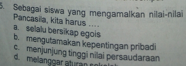 Sebagai siswa yang mengamalkan nilai-nilai
Pancasila, kita harus ....
a. selalu bersikap egois
b. mengutamakan kepentingan pribadi
c. menjunjung tinggi nilai persaudaraan
d. melanggar aturan co