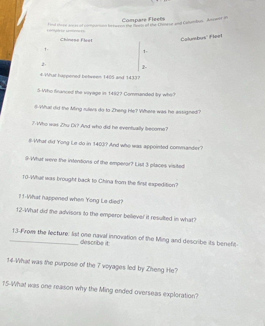 Compare Fleets 
Find three areas of comparison between the fleets of the Chinese and Columbus. Answer in 
complete sentences. 
Chinese Fleet 
Columbus' Fleet
1 -
1 -
2 - 
2- 
4-What happened between 1405 and 1433? 
5-Who financed the voyage in 1492? Commanded by who? 
6-What did the Ming rulers do to Zheng He? Where was he assigned? 
7-Who was Zhu Di? And who did he eventually become? 
8-What did Yong Le do in 1403? And who was appointed commander? 
9-What were the intentions of the emperor? List 3 places visited 
10-What was brought back to China from the first expedition? 
11-What happened when Yong Le died? 
12-What did the advisors to the emperor believe/ it resulted in what? 
_13-From the lecture: list one naval innovation of the Ming and describe its benefit- 
describe it: 
14-What was the purpose of the 7 voyages led by Zheng He? 
15-What was one reason why the Ming ended overseas exploration?