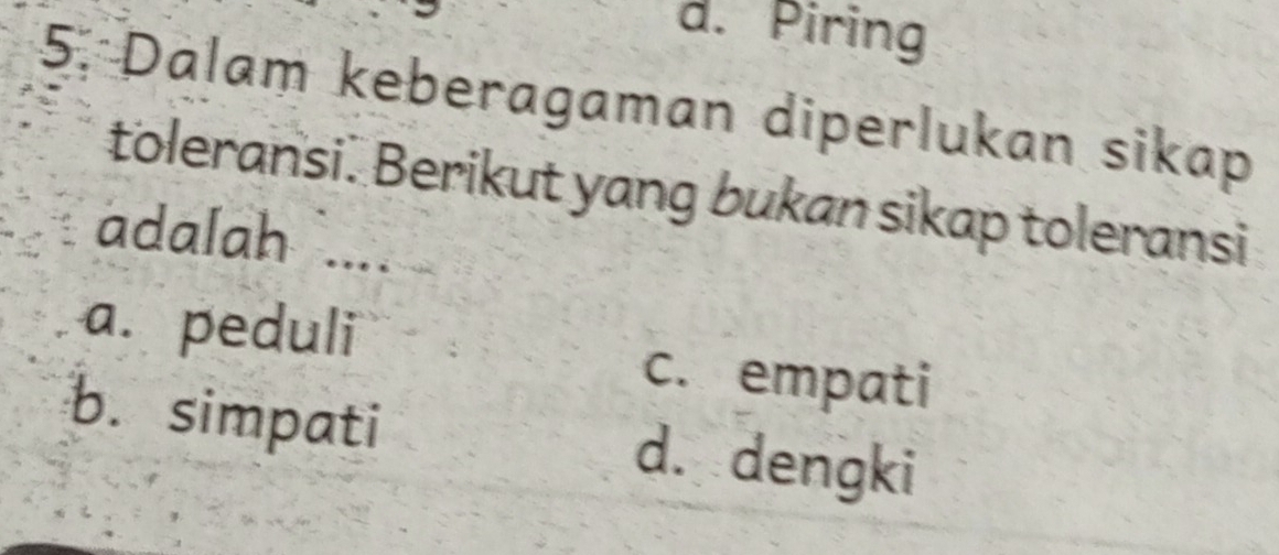 d. Piring
5. Dalam keberagaman diperlukan sikap
toleransi. Berikut yang bukan sikap toleransi
adalah ....
a. peduli
c. empati
b. simpati d. dengki