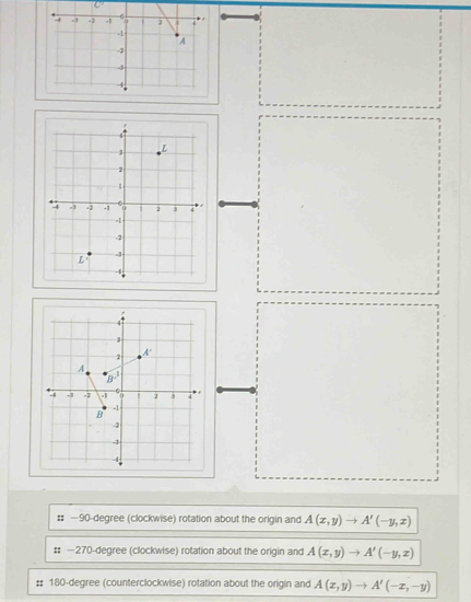 -4 -3 -2 -1 1 2
-1
A
-2
4
4
4
2
A'
A
8°
-4.j -2 a i 2 3
-1
B
-2
-3
4 
:: — 90-degree (clockwise) rotation about the origin and A(x,y)to A'(-y,x)
#: — 270-degree (clockwise) rotation about the origin and A(x,y)to A'(-y,x)
# 180-degree (counterclockwise) rotation about the origin and A(x,y)to A'(-x,-y)