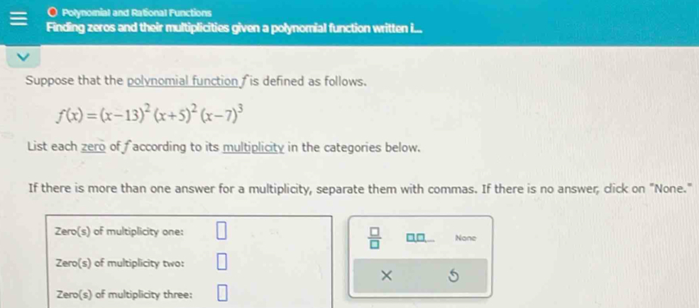 Polynorial and Rational Functions
Finding zeros and their multiplicities given a polynomial function written i...
Suppose that the polynomial function  is defined as follows.
f(x)=(x-13)^2(x+5)^2(x-7)^3
List each zero of faccording to its multiplicity in the categories below.
If there is more than one answer for a multiplicity, separate them with commas. If there is no answer, click on "None."
 □ /□   a□ None
×