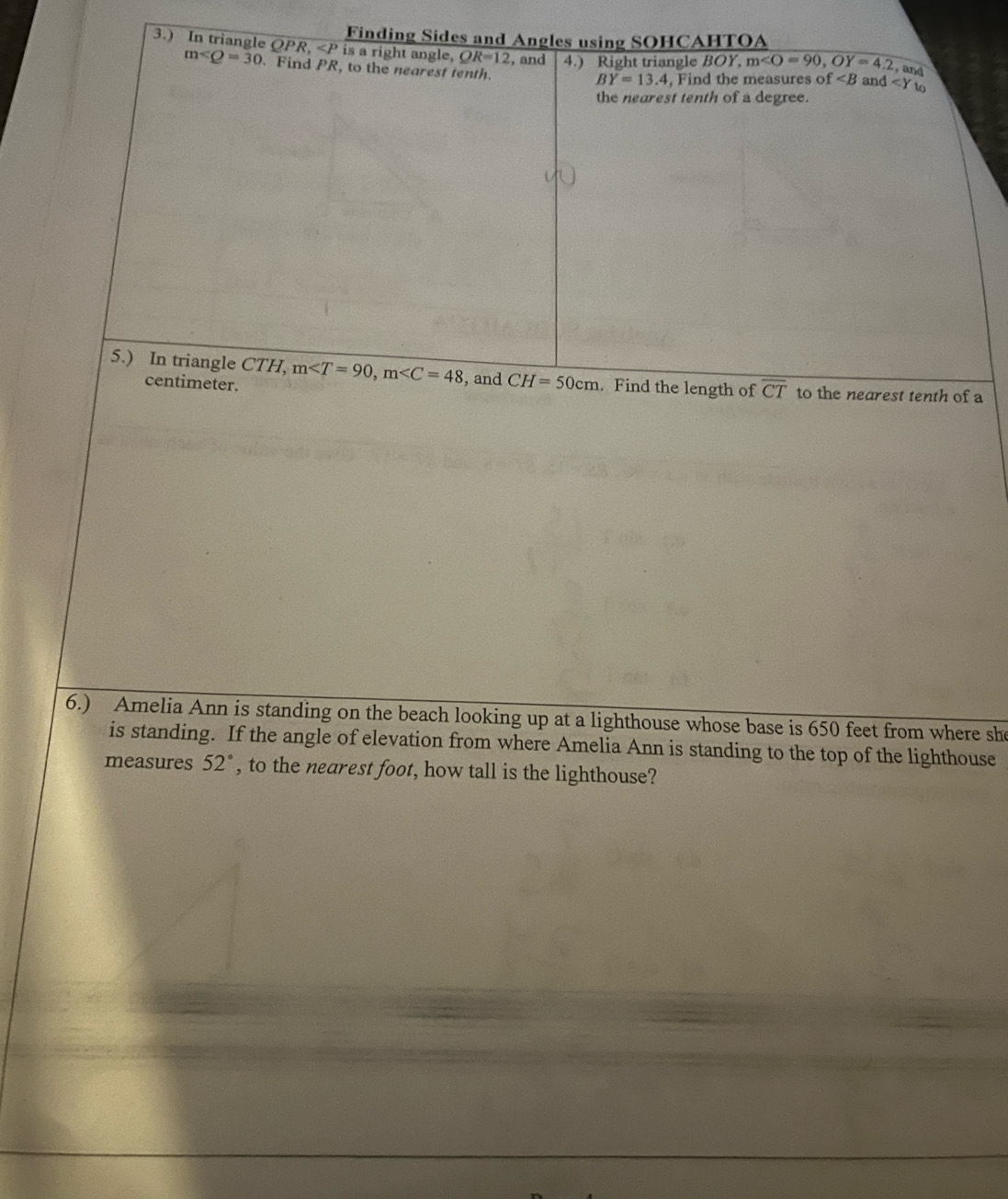 Finding Sides and Angles using SOHCAHTOA 
3.) In triangle QPR, is a right angle, QR=12 ,and 4.) Right triangle BOY, m , OY=4.2 and ∠ Y
m∠ Q=30 Find P) R, to the nearest tenth. 
, and
BY=13.4 , Find the measures f to 
the nearest tenth of a degree. 
5.) In triangle CTH, m , m , and CH=50cm. Find the length of overline CT to the nearest tenth of a
centimeter. 
6.) Amelia Ann is standing on the beach looking up at a lighthouse whose base is 650 feet from where she 
is standing. If the angle of elevation from where Amelia Ann is standing to the top of the lighthouse 
measures 52° , to the nearest foot, how tall is the lighthouse?
