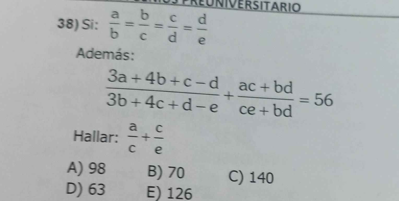 REUNIVERSITARIO
38) Si:  a/b = b/c = c/d = d/e 
Además:
 (3a+4b+c-d)/3b+4c+d-e + (ac+bd)/ce+bd =56
Hallar:  a/c + c/e 
A) 98
B) 70
C) 140
D) 63 E) 126