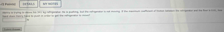 DETAILS MY NOTES 
Henry is trying to move his 341 kg refrigerator. He is pushing, but the refrigerator is not moving. If the maximum coefficient of friction between the refrigerator and the floor is 0.61, hw 
hard does Henry have to push in order to get the refrigerator to move? 
N 
Suèmit Answe