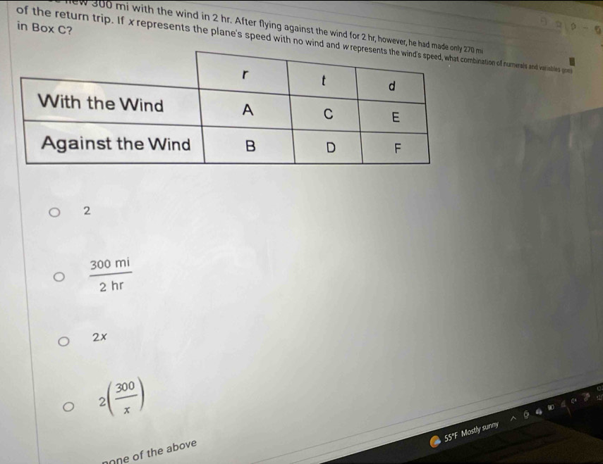 in Box C?
w 300 mi with the wind in 2 hr. After flying against the wind for 2 hr, however, he had m
of the return trip. If x represents the plane's speed with no wind andof numerals and variables go
2
 300mi/2hr 
2x
2( 300/x )
55°F Mostly sunny
none of the above