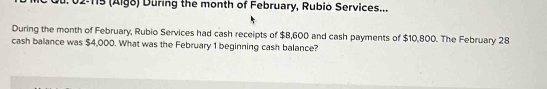 02-115 (Algo) During the month of February, Rubio Services... 
During the month of February, Rubio Services had cash receipts of $8,600 and cash payments of $10,800. The February 28
cash balance was $4,000. What was the February 1 beginning cash balance?