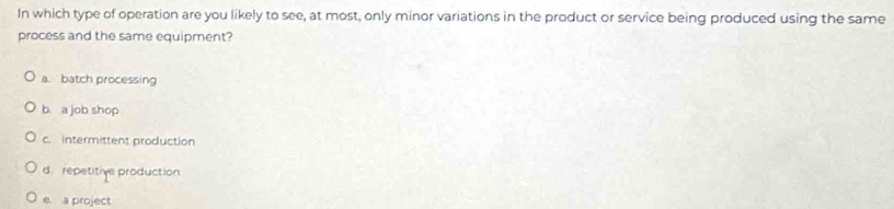 In which type of operation are you likely to see, at most, only minor variations in the product or service being produced using the same
process and the same equipment?
a. batch processing
b. a job shop
c. intermittent production
d. repetitive production
e. a project