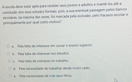 A escola deve estar apta para receber seus jovens e adultos e mantê-los até a
conclusão dos seus estudos formais, pois, a sua eventual passagem pelos bancos
escolares, na maioria das vezes, foi marcada pela exclusão, pelo fracasso escolar e
principalmente por qual outro motivo?
a. Pela falta de interesse em cursar o ensino superior.
b. Pela falta de interesse nos estudos.
c. Pela falta de interesse no trabalho.
d. Pela necessidade de trabalhar desde muito cedo.
e. Pela necessidade de criar seus filhos.