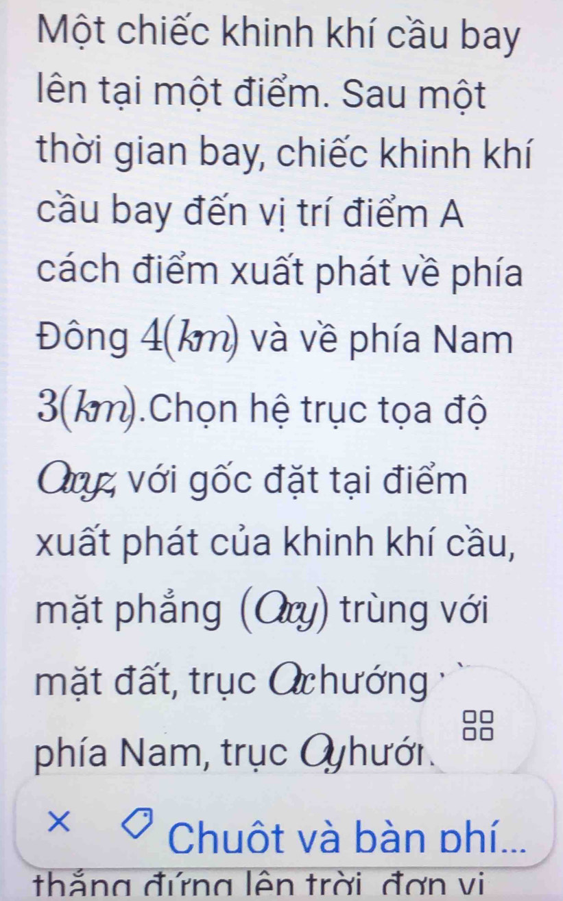 Một chiếc khinh khí cầu bay 
lên tại một điểm. Sau một 
thời gian bay, chiếc khinh khí 
cầu bay đến vị trí điểm A 
cách điểm xuất phát về phía 
Đông 4(km) và về phía Nam
3(km).Chọn hệ trục tọa độ 
Quz với gốc đặt tại điểm 
xuất phát của khinh khí cầu, 
mặt phẳng (Ory) trùng với 
mặt đất, trục O hướng 
phía Nam, trục Oyhưới. 
× 
Chuôt và bàn phí... 
thắng đứng lên trời đơn vi