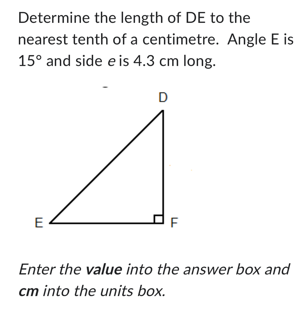 Determine the length of DE to the 
nearest tenth of a centimetre. Angle E is
15° and side e is 4.3 cm long. 
Enter the value into the answer box and
cm into the units box.