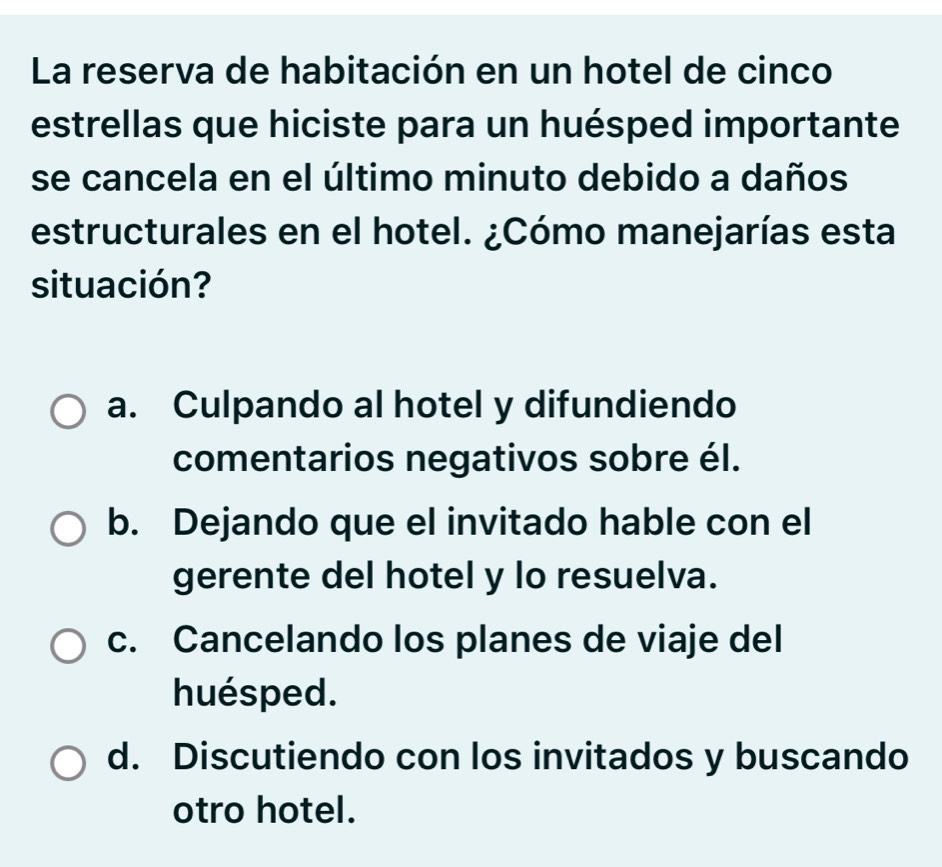 La reserva de habitación en un hotel de cinco
estrellas que hiciste para un huésped importante
se cancela en el último minuto debido a daños
estructurales en el hotel. ¿Cómo manejarías esta
situación?
a. Culpando al hotel y difundiendo
comentarios negativos sobre él.
b. Dejando que el invitado hable con el
gerente del hotel y lo resuelva.
c. Cancelando los planes de viaje del
huésped.
d. Discutiendo con los invitados y buscando
otro hotel.