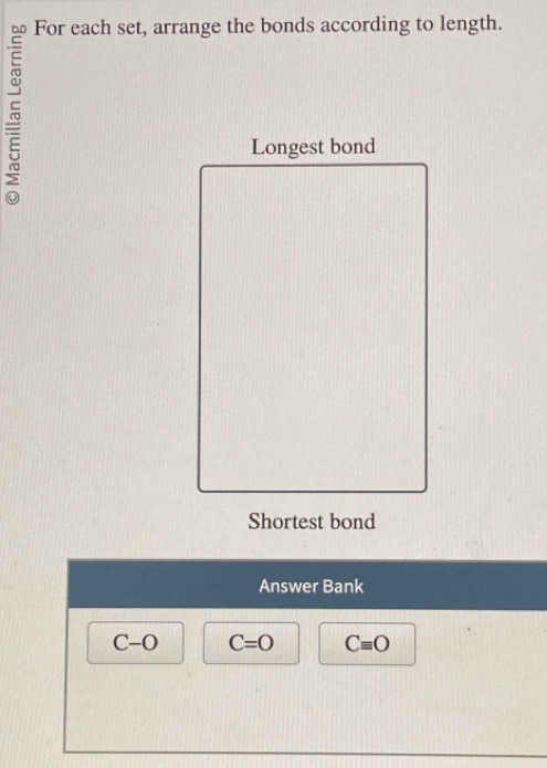 For each set, arrange the bonds according to length. 
Longest bond 
Shortest bond 
Answer Bank
C-O C=O Cequiv O