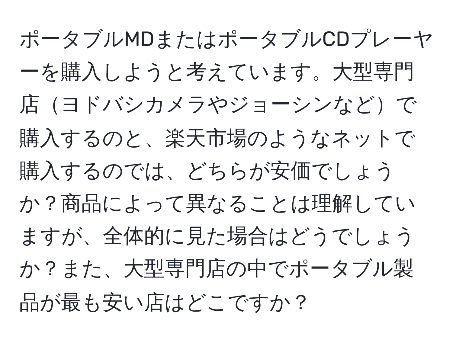 ポータブルMDまたはポータブルCDプレーヤーを購入しようと考えています。大型専門店ヨドバシカメラやジョーシンなどで購入するのと、楽天市場のようなネットで購入するのでは、どちらが安価でしょうか？商品によって異なることは理解していますが、全体的に見た場合はどうでしょうか？また、大型専門店の中でポータブル製品が最も安い店はどこですか？