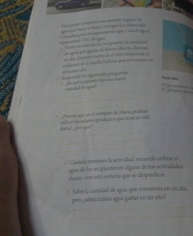 Para poder comparar visualmente el gasto de 
agua que haces a diario, consigue los materiales. 
Considera para tu experimento que 1ml de agua 
representará 10 L de agua 
= Vierte en uno de los recipientes la cantidad 
de agua que gastás de forma directa durante 
un díaz, después vierte en el otro recipiente el 
volumen de la huella hídrica que consumes en 
el mismo día. 
Responde las siguientes preguntas: 
* ¡En qué recipiente hay una mayoe 
Materiales 
cantidad de agua? 
= Dos recigienates tes 
_ ar nga sm águjae 
_ 
_ 
¿Piensas que, en el contexto de María, podrían 
uniizar los mismos productos que tú en su vida 
_ 
diaria?, ¿por qué? 
_ 
_ 
:) Cuando termines la actividad, recuerda utilizar el 
agua de los recipientes en alguna de tus actividades 
diarias; con esto evitarás que se desperdicie. 
3 Sabes la cantidad de agua que consumes en un día, 
_ 
pero ¿sabes cuánta agua gastas en un año? 
_