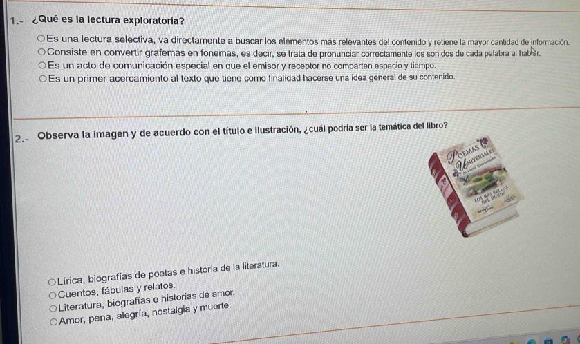 1.- ¿Qué es la lectura exploratoria?
Es una lectura selectiva, va directamente a buscar los elementos más relevantes del contenido y retiene la mayor cantidad de información.
Consiste en convertir grafemas en fonemas, es decir, se trata de pronunciar correctamente los sonidos de cada palabra al habíar.
Es un acto de comunicación especial en que el emisor y receptor no comparten espacio y tiempo.
Es un primer acercamiento al texto que tiene como finalidad hacerse una idea general de su contenido.
2.. Observa la imagen y de acuerdo con el título e ilustración, ¿cuál podría ser la temática del libro?
Lírica, biografías de poetas e historia de la literatura.
Cuentos, fábulas y relatos.
Literatura, biografías e historias de amor.
Amor, pena, alegría, nostalgia y muerte.