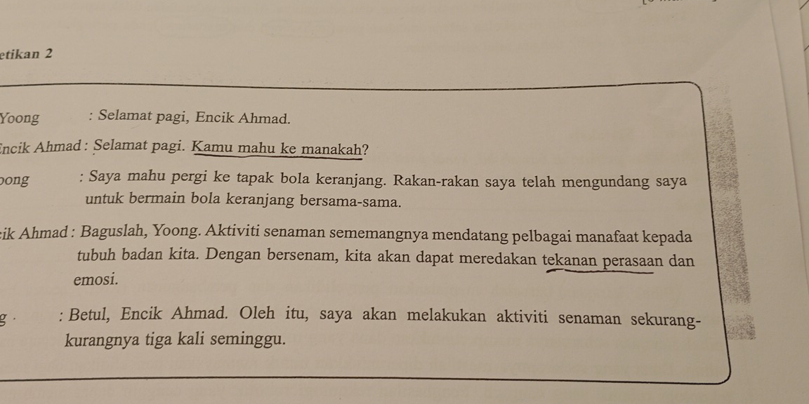 etikan 2 
Yoong : Selamat pagi, Encik Ahmad. 
Encik Ahmad : Selamat pagi. Kamu mahu ke manakah? 
ong : Saya mahu pergi ke tapak bola keranjang. Rakan-rakan saya telah mengundang saya 
untuk bermain bola keranjang bersama-sama. 
cik Ahmad : Baguslah, Yoong. Aktiviti senaman sememangnya mendatang pelbagai manafaat kepada 
tubuh badan kita. Dengan bersenam, kita akan dapat meredakan tekanan perasaan dan 
emosi. 
g· : Betul, Encik Ahmad. Oleh itu, saya akan melakukan aktiviti senaman sekurang- 
kurangnya tiga kali seminggu.