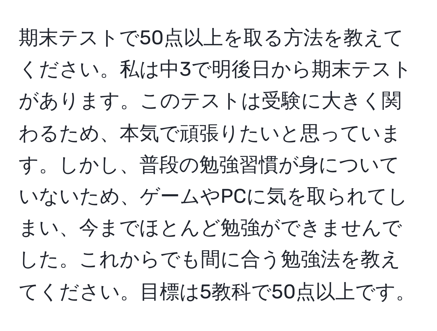 期末テストで50点以上を取る方法を教えてください。私は中3で明後日から期末テストがあります。このテストは受験に大きく関わるため、本気で頑張りたいと思っています。しかし、普段の勉強習慣が身についていないため、ゲームやPCに気を取られてしまい、今までほとんど勉強ができませんでした。これからでも間に合う勉強法を教えてください。目標は5教科で50点以上です。