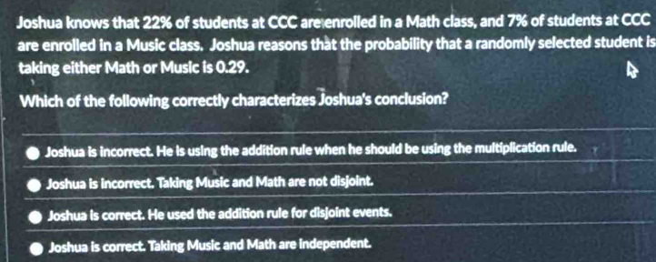 Joshua knows that 22% of students at CCC are enrolled in a Math class, and 7% of students at CCC
are enrolled in a Music class. Joshua reasons that the probability that a randomly selected student is
taking either Math or Music is 0.29.
Which of the following correctly characterizes Joshua's conclusion?
Joshua is incorrect. He is using the addition rule when he should be using the multiplication rule.
Joshua is incorrect. Taking Music and Math are not disjoint.
Joshua is correct. He used the addition rule for disjoint events.
Joshua is correct. Taking Music and Math are independent.