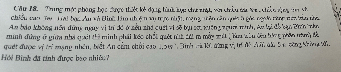 Trong một phòng học được thiết kế dạng hình hộp chữ nhật, với chiều dài 8m , chiều rộng 6m và 
chiều cao 3m. Hai bạn An và Bình làm nhiệm vụ trực nhật, mạng nhện cần quét ở góc ngoài cùng trên trần nhà, D 
An bảo không nên đứng ngay vị trí đó ở nền nhà quét vì sẽ bụi rơi xuông người mình, An lại đố bạn Bình ‘nếu 
mình đứng ở giữa nhà quét thì mình phải kéo chối quét nhà dài ra mấy mét ( làm tròn đến hàng phần trăm) đề 
quết được vị trí mạng nhên, biết An cầm chổi cao 1,5m^,. Bình trả lời đứng vị trí đó chỗi dài 5m cũng không tới. 
Hỏi Bình đã tính được bao nhiêu?