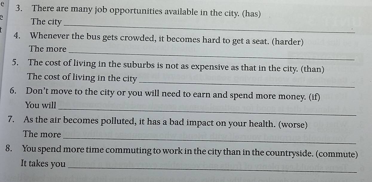 There are many job opportunities available in the city. (has) 
_ 
a The city 
4. Whenever the bus gets crowded, it becomes hard to get a seat. (harder) 
The more_ 
5. The cost of living in the suburbs is not as expensive as that in the city. (than) 
The cost of living in the city 
_ 
6. Don’t move to the city or you will need to earn and spend more money. (if) 
You will_ 
7. As the air becomes polluted, it has a bad impact on your health. (worse) 
_ 
The more 
8. You spend more time commuting to work in the city than in the countryside. (commute) 
It takes you_