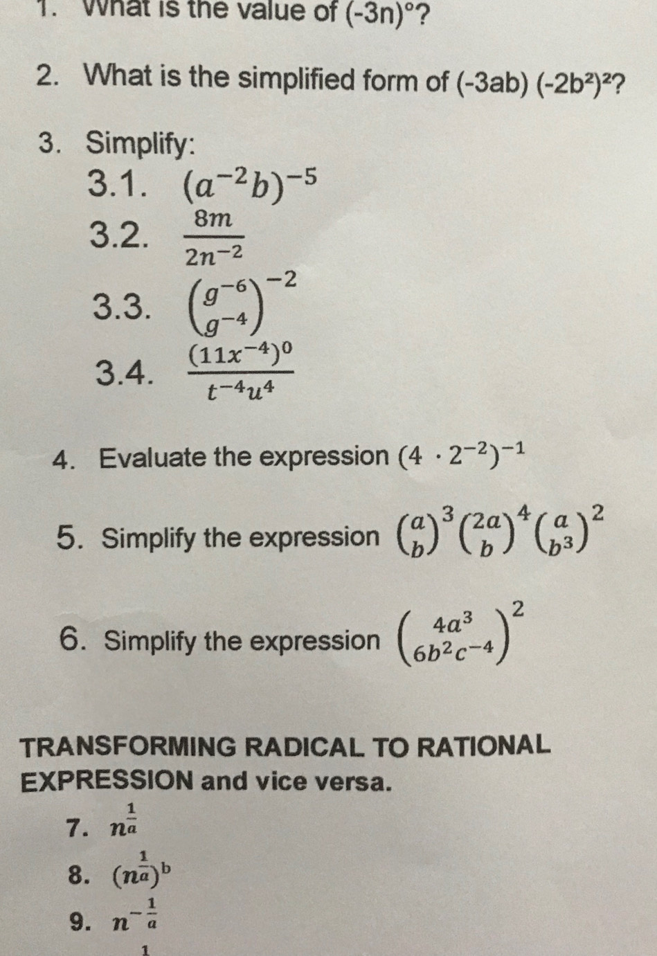 What is the value of (-3n)^circ  ? 
2. What is the simplified form of (-3ab)(-2b^2)^2 2 
3. Simplify: 
3.1. (a^(-2)b)^-5
3.2.  8m/2n^(-2) 
3.3. beginpmatrix g^(-6) g^(-4)end(pmatrix)^(-2)
3.4. frac (11x^(-4))^0t^(-4)u^4
4. Evaluate the expression (4· 2^(-2))^-1
5. Simplify the expression beginpmatrix a bend(pmatrix)^3beginpmatrix 2a bend(pmatrix)^4beginpmatrix a b^3end(pmatrix)^2
6. Simplify the expression beginpmatrix 4a^3 6b^2c^(-4)end(pmatrix)^2
TRANSFORMING RADICAL TO RATIONAL 
EXPRESSION and vice versa. 
7. n^(frac 1)a
8. (n^(frac 1)a)^b
9. n^(-frac 1)a
1